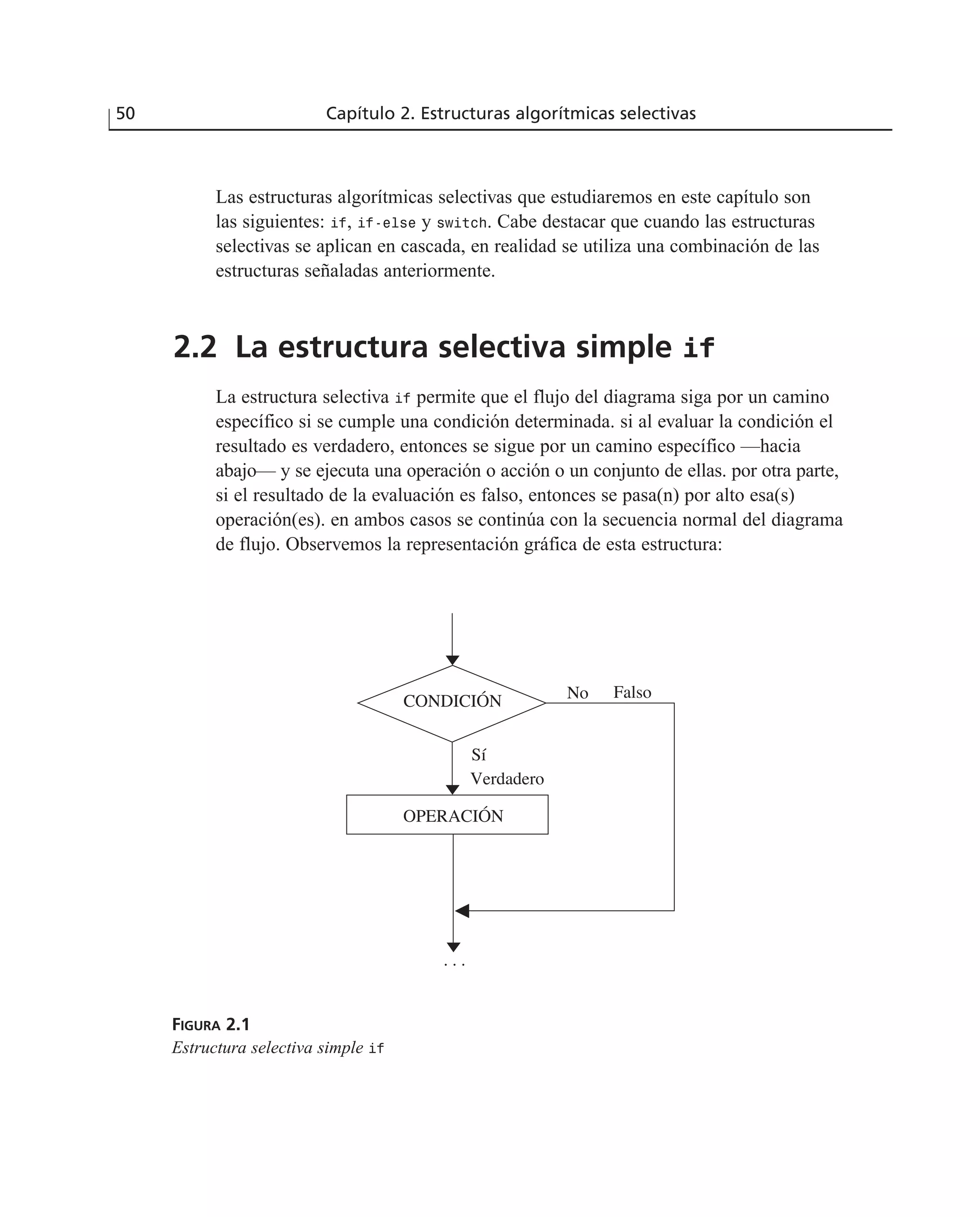 Las estructuras algorítmicas selectivas que estudiaremos en este capítulo son
las siguientes: if, if-else y switch. Cabe destacar que cuando las estructuras
selectivas se aplican en cascada, en realidad se utiliza una combinación de las
estructuras señaladas anteriormente.
2.2 La estructura selectiva simple if
La estructura selectiva if permite que el flujo del diagrama siga por un camino
específico si se cumple una condición determinada. si al evaluar la condición el
resultado es verdadero, entonces se sigue por un camino específico —hacia
abajo— y se ejecuta una operación o acción o un conjunto de ellas. por otra parte,
si el resultado de la evaluación es falso, entonces se pasa(n) por alto esa(s)
operación(es). en ambos casos se continúa con la secuencia normal del diagrama
de flujo. Observemos la representación gráfica de esta estructura:
50 Capítulo 2. Estructuras algorítmicas selectivas
No Falso
OPERACIÓN
. . .
CONDICIÓN
Sí
Verdadero
FIGURA 2.1
Estructura selectiva simple if
 