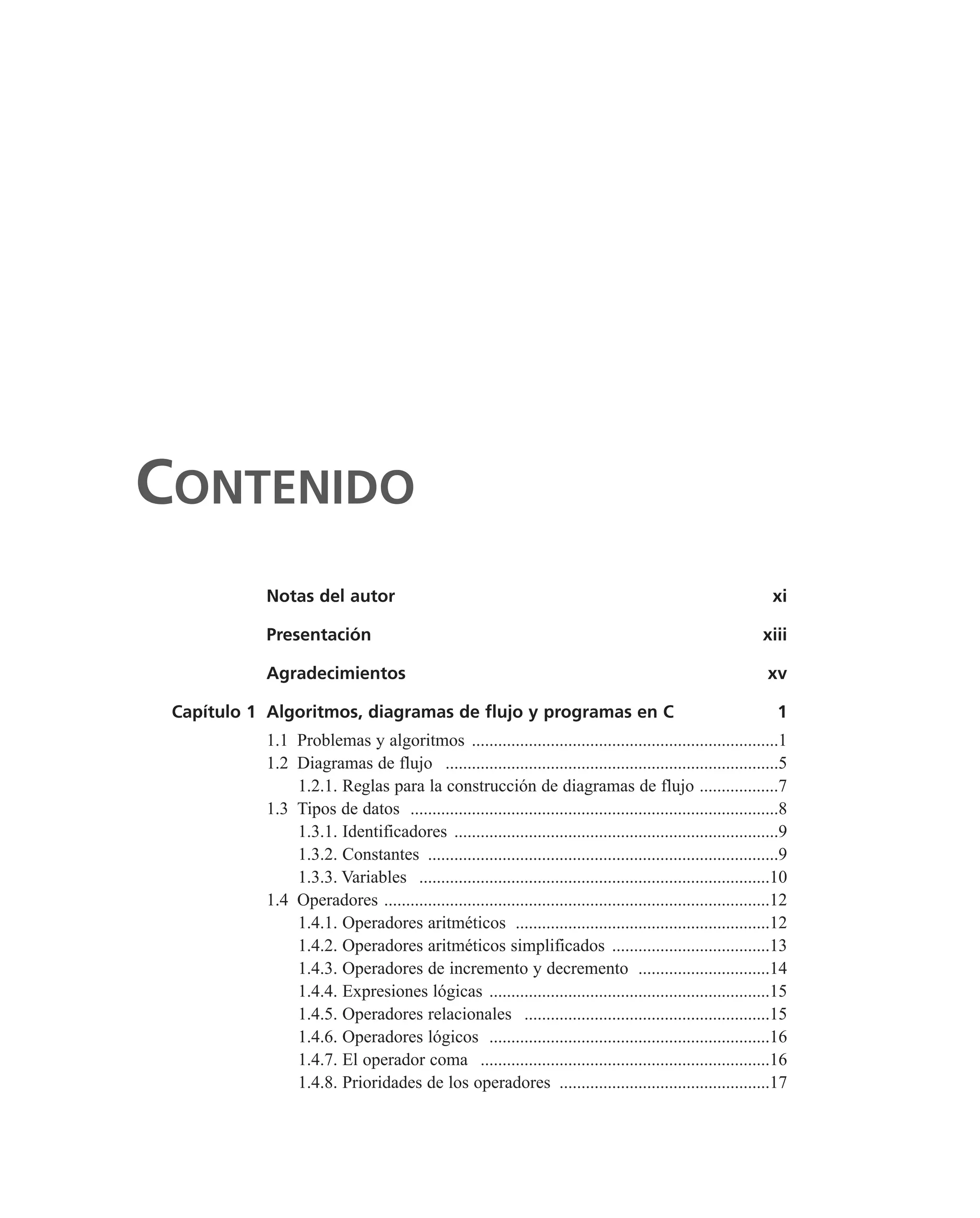 CONTENIDO
Notas del autor xi
Presentación xiii
Agradecimientos xv
Capítulo 1 Algoritmos, diagramas de flujo y programas en C 1
1.1 Problemas y algoritmos ......................................................................1
1.2 Diagramas de flujo ............................................................................5
1.2.1. Reglas para la construcción de diagramas de flujo ..................7
1.3 Tipos de datos ....................................................................................8
1.3.1. Identificadores ..........................................................................9
1.3.2. Constantes ................................................................................9
1.3.3. Variables ................................................................................10
1.4 Operadores ........................................................................................12
1.4.1. Operadores aritméticos ..........................................................12
1.4.2. Operadores aritméticos simplificados ....................................13
1.4.3. Operadores de incremento y decremento ..............................14
1.4.4. Expresiones lógicas ................................................................15
1.4.5. Operadores relacionales ........................................................15
1.4.6. Operadores lógicos ................................................................16
1.4.7. El operador coma ..................................................................16
1.4.8. Prioridades de los operadores ................................................17
 