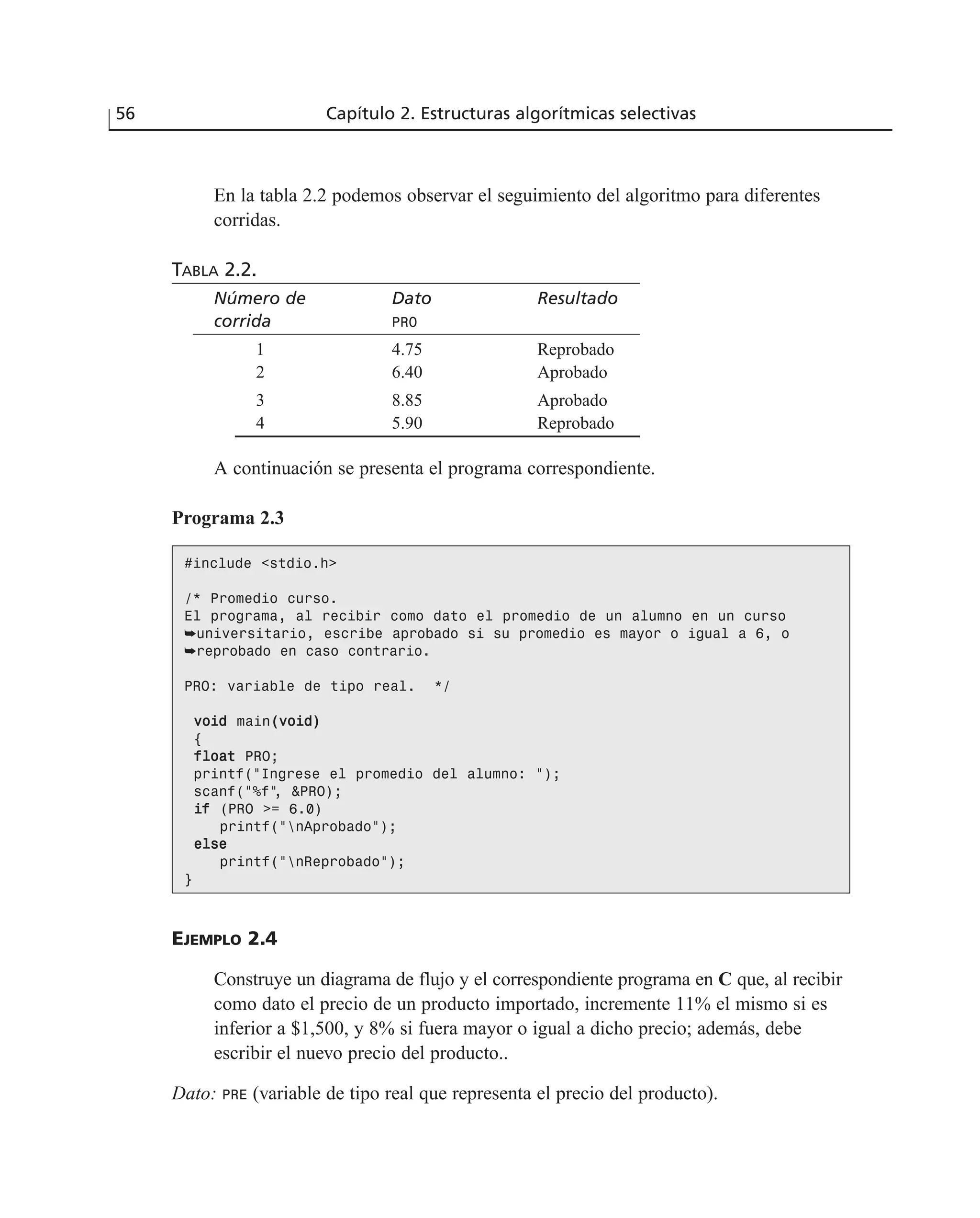 56 Capítulo 2. Estructuras algorítmicas selectivas
En la tabla 2.2 podemos observar el seguimiento del algoritmo para diferentes
corridas.
TABLA 2.2.
Número de Dato Resultado
corrida PRO
1 4.75 Reprobado
2 6.40 Aprobado
3 8.85 Aprobado
4 5.90 Reprobado
A continuación se presenta el programa correspondiente.
Programa 2.3
#include <stdio.h>
/* Promedio curso.
El programa, al recibir como dato el promedio de un alumno en un curso
➥universitario, escribe aprobado si su promedio es mayor o igual a 6, o
➥reprobado en caso contrario.
PRO: variable de tipo real. */
vvooiidd main((vvooiidd))
{
ffllooaatt PRO;
printf(“Ingrese el promedio del alumno: “);
scanf(“%f”, &PRO);
iiff (PRO >= 6.0)
printf(“nAprobado”);
eellssee
printf(“nReprobado”);
}
EJEMPLO 2.4
Construye un diagrama de flujo y el correspondiente programa en C que, al recibir
como dato el precio de un producto importado, incremente 11% el mismo si es
inferior a $1,500, y 8% si fuera mayor o igual a dicho precio; además, debe
escribir el nuevo precio del producto..
Dato: PRE (variable de tipo real que representa el precio del producto).
 
