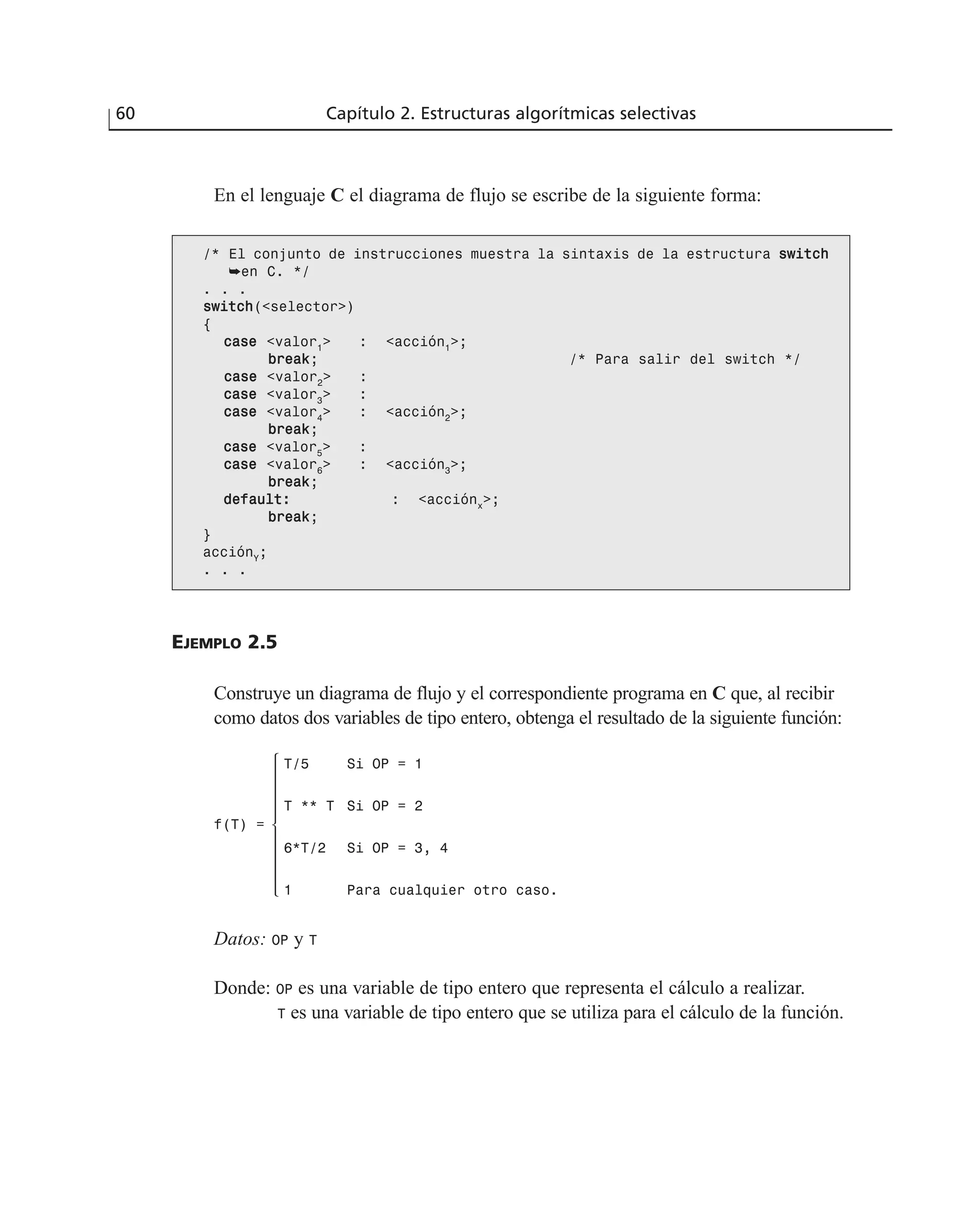 60 Capítulo 2. Estructuras algorítmicas selectivas
En el lenguaje C el diagrama de flujo se escribe de la siguiente forma:
/* El conjunto de instrucciones muestra la sintaxis de la estructura sswwiittcchh
➥en C. */
. . .
sswwiittcchh(<selector>)
{
ccaassee <valor1
> : <acción1
>;
bbrreeaakk; /* Para salir del switch */
ccaassee <valor2
> :
ccaassee <valor3
> :
ccaassee <valor4
> : <acción2
>;
bbrreeaakk;
ccaassee <valor5
> :
ccaassee <valor6
> : <acción3
>;
bbrreeaakk;
ddeeffaauulltt:: : <acciónx
>;
bbrreeaakk;
}
acciónY
;
. . .
EJEMPLO 2.5
Construye un diagrama de flujo y el correspondiente programa en C que, al recibir
como datos dos variables de tipo entero, obtenga el resultado de la siguiente función:
Datos: OP y T
Donde: OP es una variable de tipo entero que representa el cálculo a realizar.
T es una variable de tipo entero que se utiliza para el cálculo de la función.
T/5 Si OP = 1
T ** T Si OP = 2
6*T/2 Si OP = 3, 4
1 Para cualquier otro caso.
f(T) =
 