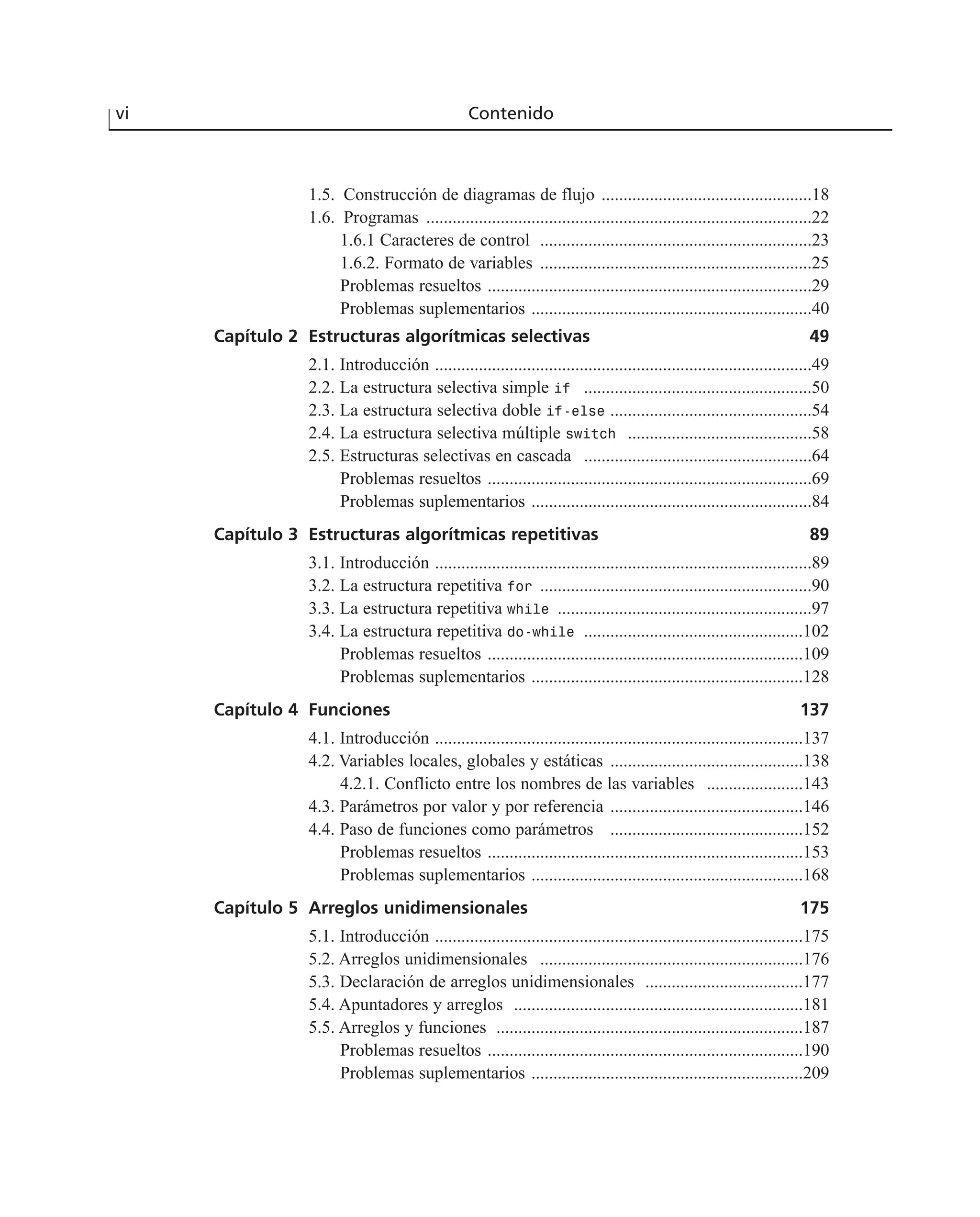 vi Contenido
1.5. Construcción de diagramas de flujo ................................................18
1.6. Programas ........................................................................................22
1.6.1 Caracteres de control ..............................................................23
1.6.2. Formato de variables ..............................................................25
Problemas resueltos ..........................................................................29
Problemas suplementarios ................................................................40
Capítulo 2 Estructuras algorítmicas selectivas 49
2.1. Introducción ......................................................................................49
2.2. La estructura selectiva simple if ....................................................50
2.3. La estructura selectiva doble if-else ..............................................54
2.4. La estructura selectiva múltiple switch ..........................................58
2.5. Estructuras selectivas en cascada ....................................................64
Problemas resueltos ..........................................................................69
Problemas suplementarios ................................................................84
Capítulo 3 Estructuras algorítmicas repetitivas 89
3.1. Introducción ......................................................................................89
3.2. La estructura repetitiva for ..............................................................90
3.3. La estructura repetitiva while ..........................................................97
3.4. La estructura repetitiva do-while ..................................................102
Problemas resueltos ........................................................................109
Problemas suplementarios ..............................................................128
Capítulo 4 Funciones 137
4.1. Introducción ....................................................................................137
4.2. Variables locales, globales y estáticas ............................................138
4.2.1. Conflicto entre los nombres de las variables ......................143
4.3. Parámetros por valor y por referencia ............................................146
4.4. Paso de funciones como parámetros ............................................152
Problemas resueltos ........................................................................153
Problemas suplementarios ..............................................................168
Capítulo 5 Arreglos unidimensionales 175
5.1. Introducción ....................................................................................175
5.2. Arreglos unidimensionales ............................................................176
5.3. Declaración de arreglos unidimensionales ....................................177
5.4. Apuntadores y arreglos ..................................................................181
5.5. Arreglos y funciones ......................................................................187
Problemas resueltos ........................................................................190
Problemas suplementarios ..............................................................209
 