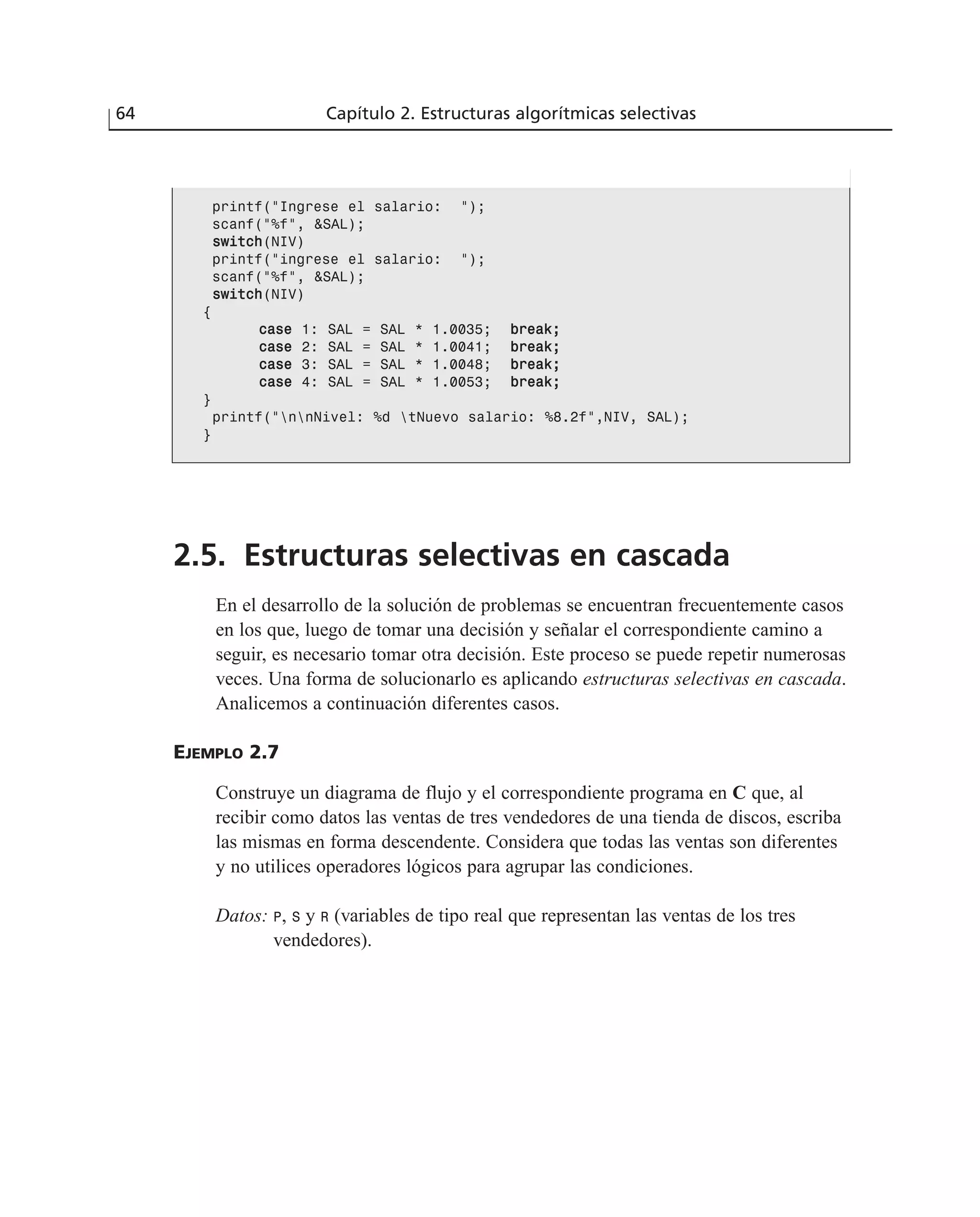 2.5. Estructuras selectivas en cascada
En el desarrollo de la solución de problemas se encuentran frecuentemente casos
en los que, luego de tomar una decisión y señalar el correspondiente camino a
seguir, es necesario tomar otra decisión. Este proceso se puede repetir numerosas
veces. Una forma de solucionarlo es aplicando estructuras selectivas en cascada.
Analicemos a continuación diferentes casos.
EJEMPLO 2.7
Construye un diagrama de flujo y el correspondiente programa en C que, al
recibir como datos las ventas de tres vendedores de una tienda de discos, escriba
las mismas en forma descendente. Considera que todas las ventas son diferentes
y no utilices operadores lógicos para agrupar las condiciones.
Datos: P, S y R (variables de tipo real que representan las ventas de los tres
vendedores).
64 Capítulo 2. Estructuras algorítmicas selectivas
printf(“Ingrese el salario: “);
scanf(“%f”, &SAL);
sswwiittcchh(NIV)
printf(“ingrese el salario: “);
scanf(“%f”, &SAL);
sswwiittcchh(NIV)
{
ccaassee 1: SAL = SAL * 1.0035; bbrreeaakk;;
ccaassee 2: SAL = SAL * 1.0041; bbrreeaakk;;
ccaassee 3: SAL = SAL * 1.0048; bbrreeaakk;;
ccaassee 4: SAL = SAL * 1.0053; bbrreeaakk;;
}
printf(“nnNivel: %d tNuevo salario: %8.2f”,NIV, SAL);
}
 