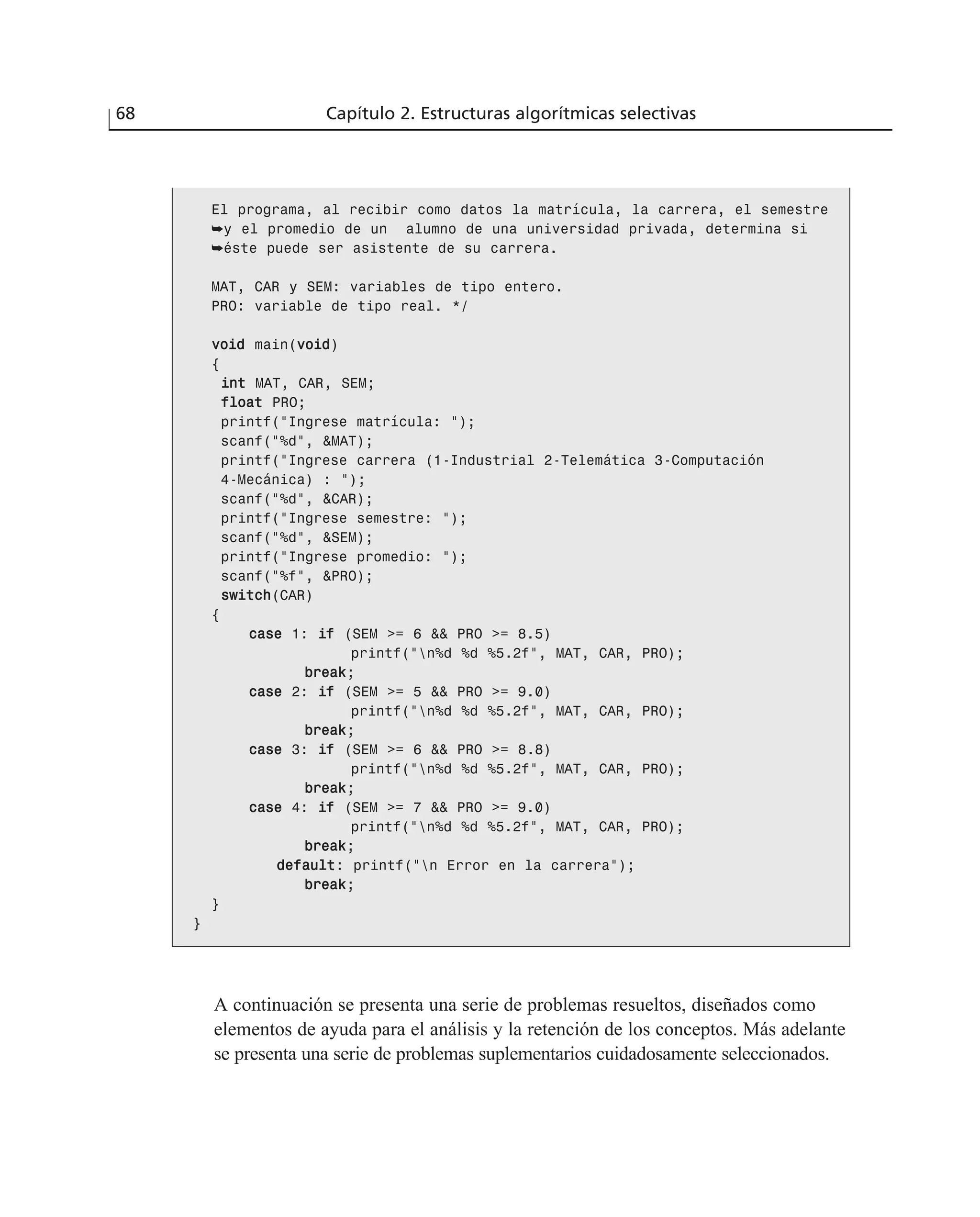 68 Capítulo 2. Estructuras algorítmicas selectivas
El programa, al recibir como datos la matrícula, la carrera, el semestre
➥y el promedio de un alumno de una universidad privada, determina si
➥éste puede ser asistente de su carrera.
MAT, CAR y SEM: variables de tipo entero.
PRO: variable de tipo real. */
vvooiidd main(vvooiidd)
{
iinntt MAT, CAR, SEM;
ffllooaatt PRO;
printf(“Ingrese matrícula: “);
scanf(“%d”, &MAT);
printf(“Ingrese carrera (1-Industrial 2-Telemática 3-Computación
4-Mecánica) : “);
scanf(“%d”, &CAR);
printf(“Ingrese semestre: “);
scanf(“%d”, &SEM);
printf(“Ingrese promedio: “);
scanf(“%f”, &PRO);
sswwiittcchh(CAR)
{
ccaassee 1: iiff (SEM >= 6 && PRO >= 8.5)
printf(“n%d %d %5.2f”, MAT, CAR, PRO);
bbrreeaakk;
ccaassee 2: iiff (SEM >= 5 && PRO >= 9.0)
printf(“n%d %d %5.2f”, MAT, CAR, PRO);
bbrreeaakk;
ccaassee 3: iiff (SEM >= 6 && PRO >= 8.8)
printf(“n%d %d %5.2f”, MAT, CAR, PRO);
bbrreeaakk;
ccaassee 4: iiff (SEM >= 7 && PRO >= 9.0)
printf(“n%d %d %5.2f”, MAT, CAR, PRO);
bbrreeaakk;
ddeeffaauulltt: printf(“n Error en la carrera”);
bbrreeaakk;
}
}
A continuación se presenta una serie de problemas resueltos, diseñados como
elementos de ayuda para el análisis y la retención de los conceptos. Más adelante
se presenta una serie de problemas suplementarios cuidadosamente seleccionados.
 