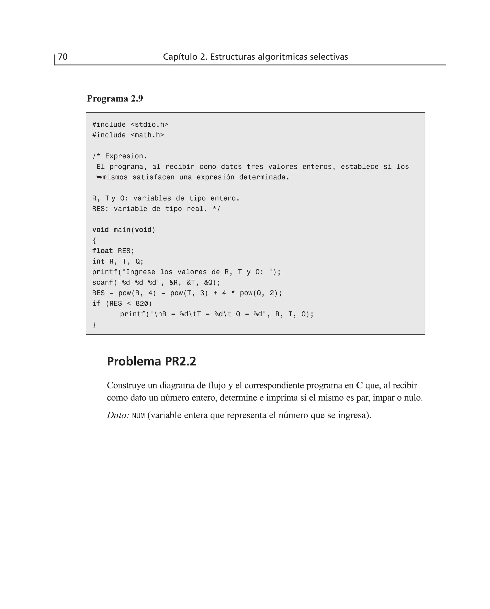Programa 2.9
70 Capítulo 2. Estructuras algorítmicas selectivas
#include <stdio.h>
#include <math.h>
/* Expresión.
El programa, al recibir como datos tres valores enteros, establece si los
➥mismos satisfacen una expresión determinada.
R, T y Q: variables de tipo entero.
RES: variable de tipo real. */
vvooiidd main(vvooiidd)
{
ffllooaatt RES;
iinntt R, T, Q;
printf(“Ingrese los valores de R, T y Q: “);
scanf(“%d %d %d”, &R, &T, &Q);
RES = pow(R, 4) – pow(T, 3) + 4 * pow(Q, 2);
iiff (RES < 820)
printf(“nR = %dtT = %dt Q = %d”, R, T, Q);
}
Problema PR2.2
Construye un diagrama de flujo y el correspondiente programa en C que, al recibir
como dato un número entero, determine e imprima si el mismo es par, impar o nulo.
Dato: NUM (variable entera que representa el número que se ingresa).
 