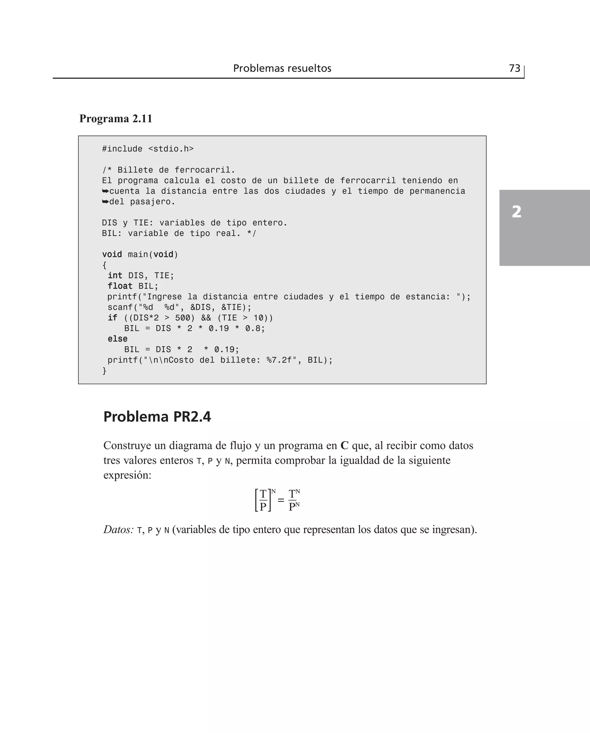Programa 2.11
Problemas resueltos 73
2
#include <stdio.h>
/* Billete de ferrocarril.
El programa calcula el costo de un billete de ferrocarril teniendo en
➥cuenta la distancia entre las dos ciudades y el tiempo de permanencia
➥del pasajero.
DIS y TIE: variables de tipo entero.
BIL: variable de tipo real. */
vvooiidd main(vvooiidd)
{
iinntt DIS, TIE;
ffllooaatt BIL;
printf(“Ingrese la distancia entre ciudades y el tiempo de estancia: “);
scanf(“%d %d”, &DIS, &TIE);
iiff ((DIS*2 > 500) && (TIE > 10))
BIL = DIS * 2 * 0.19 * 0.8;
eellssee
BIL = DIS * 2 * 0.19;
printf(“nnCosto del billete: %7.2f”, BIL);
}
Problema PR2.4
Construye un diagrama de flujo y un programa en C que, al recibir como datos
tres valores enteros T, P y N, permita comprobar la igualdad de la siguiente
expresión:
Datos: T, P y N (variables de tipo entero que representan los datos que se ingresan).
TN
PN
=T
P[ ]N
 