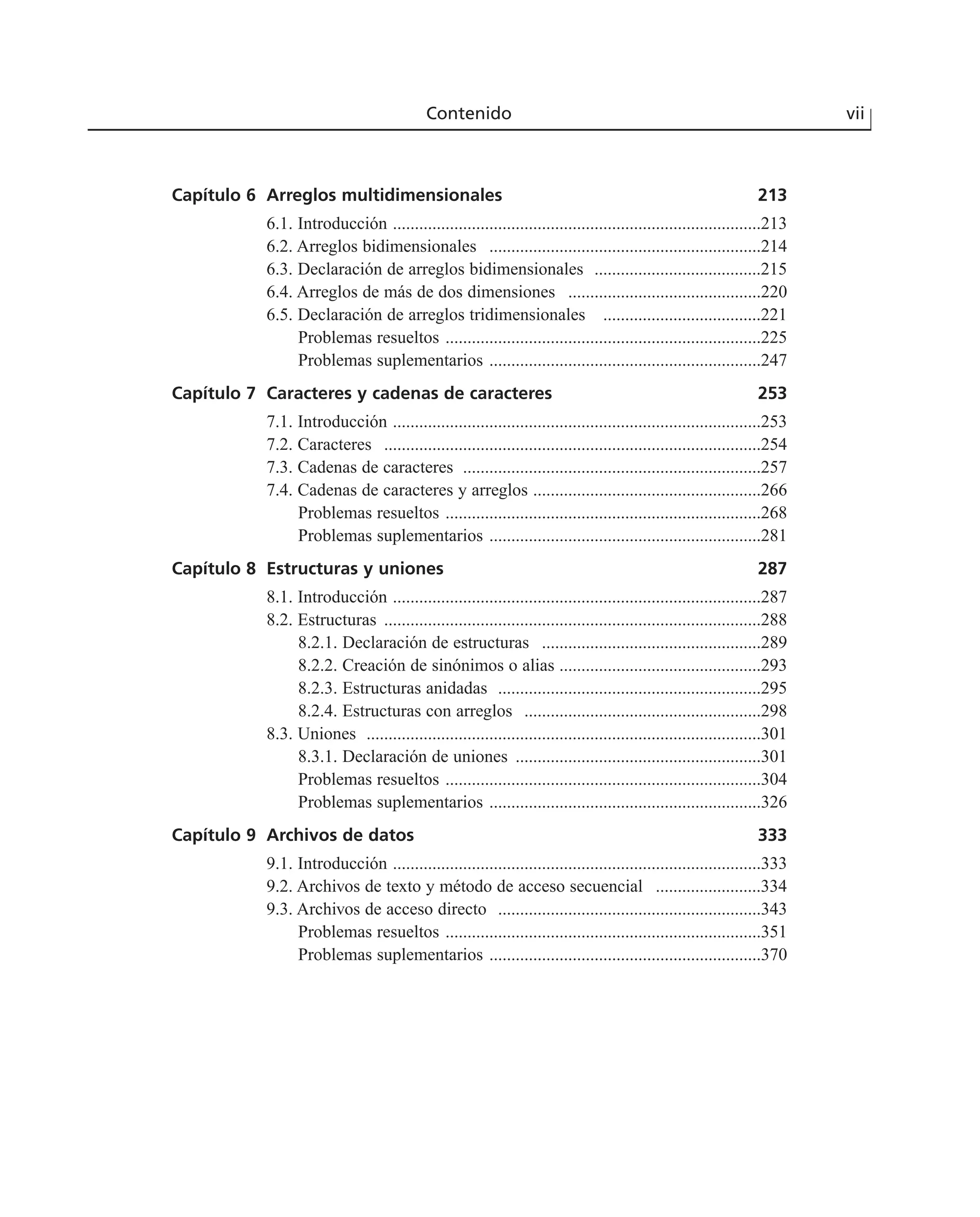 Contenido vii
Capítulo 6 Arreglos multidimensionales 213
6.1. Introducción ....................................................................................213
6.2. Arreglos bidimensionales ..............................................................214
6.3. Declaración de arreglos bidimensionales ......................................215
6.4. Arreglos de más de dos dimensiones ............................................220
6.5. Declaración de arreglos tridimensionales ....................................221
Problemas resueltos ........................................................................225
Problemas suplementarios ..............................................................247
Capítulo 7 Caracteres y cadenas de caracteres 253
7.1. Introducción ....................................................................................253
7.2. Caracteres ......................................................................................254
7.3. Cadenas de caracteres ....................................................................257
7.4. Cadenas de caracteres y arreglos ....................................................266
Problemas resueltos ........................................................................268
Problemas suplementarios ..............................................................281
Capítulo 8 Estructuras y uniones 287
8.1. Introducción ....................................................................................287
8.2. Estructuras ......................................................................................288
8.2.1. Declaración de estructuras ..................................................289
8.2.2. Creación de sinónimos o alias ..............................................293
8.2.3. Estructuras anidadas ............................................................295
8.2.4. Estructuras con arreglos ......................................................298
8.3. Uniones ..........................................................................................301
8.3.1. Declaración de uniones ........................................................301
Problemas resueltos ........................................................................304
Problemas suplementarios ..............................................................326
Capítulo 9 Archivos de datos 333
9.1. Introducción ....................................................................................333
9.2. Archivos de texto y método de acceso secuencial ........................334
9.3. Archivos de acceso directo ............................................................343
Problemas resueltos ........................................................................351
Problemas suplementarios ..............................................................370
 