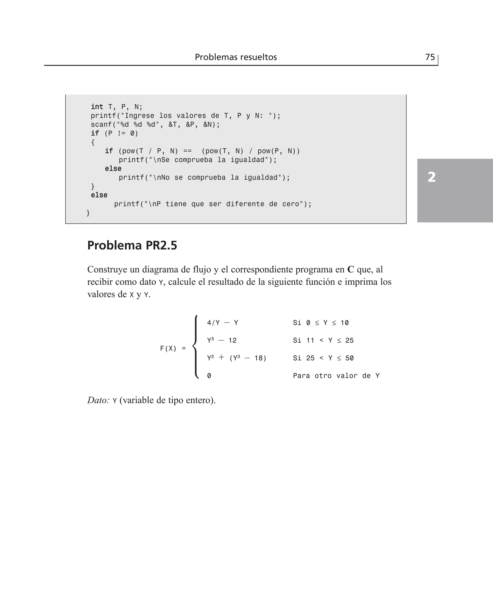 iinntt T, P, N;
printf(“Ingrese los valores de T, P y N: “);
scanf(“%d %d %d”, &T, &P, &N);
iiff (P != 0)
{
iiff (pow(T / P, N) == (pow(T, N) / pow(P, N))
printf(“nSe comprueba la igualdad”);
eellssee
printf(“nNo se comprueba la igualdad”);
}
eellssee
printf(“nP tiene que ser diferente de cero”);
}
Problema PR2.5
Construye un diagrama de flujo y el correspondiente programa en C que, al
recibir como dato Y, calcule el resultado de la siguiente función e imprima los
valores de X y Y.
Dato: Y (variable de tipo entero).
Problemas resueltos 75
2
F(X) =
4/Y – Y Si 0 ≤ Y ≤ 10
Y3
– 12 Si 11 < Y ≤ 25
Y2
+ (Y3
– 18) Si 25 < Y ≤ 50
0 Para otro valor de Y
 