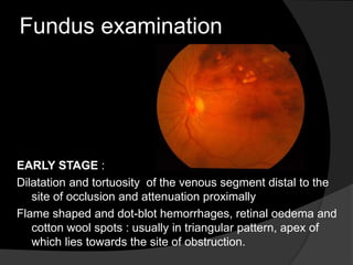 Fundus examination
EARLY STAGE :
Dilatation and tortuosity of the venous segment distal to the
site of occlusion and attenuation proximally
Flame shaped and dot-blot hemorrhages, retinal oedema and
cotton wool spots : usually in triangular pattern, apex of
which lies towards the site of obstruction.
 