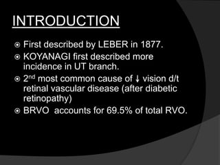 INTRODUCTION
 First described by LEBER in 1877.
 KOYANAGI first described more
incidence in UT branch.
 2nd most common cause of vision d/t
retinal vascular disease (after diabetic
retinopathy)
 BRVO accounts for 69.5% of total RVO.
 