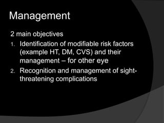 Management
2 main objectives
1. Identification of modifiable risk factors
(example HT, DM, CVS) and their
management – for other eye
2. Recognition and management of sight-
threatening complications
 