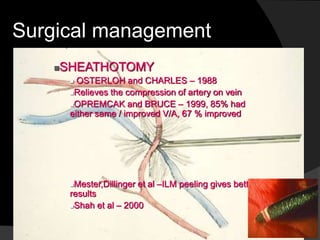 Surgical management
SHEATHOTOMY
 OSTERLOH and CHARLES – 1988
Relieves the compression of artery on vein
OPREMCAK and BRUCE – 1999, 85% had
either same / improved V/A, 67 % improved
Mester,Dillinger et al –ILM peeling gives better
results
Shah et al – 2000
 