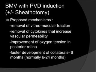 BMV with PVD induction
(+/- Sheathotomy)
 Proposed mechanisms :
-removal of vitreo-macular traction
-removal of cytokines that increase
vascular permeability
-improvement of oxygen tension in
posterior retina
-faster development of collaterals- 6
months (normally 6-24 months)
 