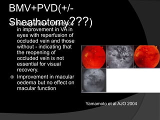 BMV+PVD(+/-
Sheathotomy???) No significant difference
in improvement in VA in
eyes with reperfusion of
occluded vein and those
without - indicating that
the reopening of
occluded vein is not
essential for visual
recovery.
 Improvement in macular
oedema but no effect on
macular function
Yamamoto et al AJO 2004
 