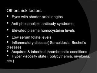 Others risk factors–
• Eyes with shorter axial lengths
• Anti-phospholipid antibody syndrome
• Elevated plasma homocysteine levels
• Low serum folate levels
• Inflammatory disease( Sarcoidosis, Bechet’s
disease)
• Acquired & inherited thrombophilic conditions
• Hyper viscosity state ( polycythemia, myeloma,
etc.)
 