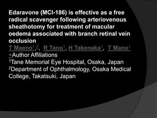 Edaravone (MCI-186) is effective as a free
radical scavenger following arteriovenous
sheathotomy for treatment of macular
oedema associated with branch retinal vein
occlusion
T Maeno1,2, R Tano1, H Takenaka1, T Mano1
+Author Affiliations
1Tane Memorial Eye Hospital, Osaka, Japan
2Department of Ophthalmology, Osaka Medical
College, Takatsuki, Japan
 