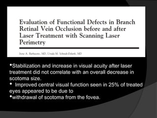 •Stabilization and increase in visual acuity after laser
treatment did not correlate with an overall decrease in
scotoma size.
• Improved central visual function seen in 25% of treated
eyes appeared to be due to
•withdrawal of scotoma from the fovea.
 