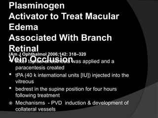 Plasminogen
Activator to Treat Macular
Edema
Associated With Branch
Retinal
Vein Occlusion
(Am J Ophthalmol 2006;142: 318–320
• After topical anesthesia was applied and a
paracentesis created
• tPA (40 k international units [IU]) injected into the
vitreous
• bedrest in the supine position for four hours
following treatment
 Mechanisms - PVD induction & development of
collateral vessels
 
