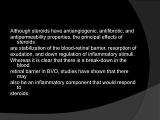 Although steroids have antiangiogenic, antiﬁbrotic, and
antipermeability properties, the principal effects of
steroids
are stabilization of the blood-retinal barrier, resorption of
exudation, and down regulation of inﬂammatory stimuli.
Whereas it is clear that there is a break-down in the
blood
retinal barrier in BVO, studies have shown that there
may
also be an inﬂammatory component that would respond
to
steroids.
 