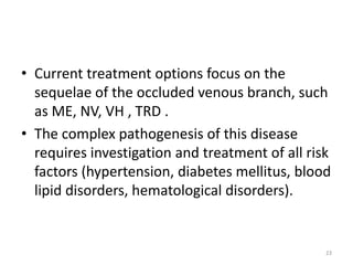 • Current treatment options focus on the
sequelae of the occluded venous branch, such
as ME, NV, VH , TRD .
• The complex pathogenesis of this disease
requires investigation and treatment of all risk
factors (hypertension, diabetes mellitus, blood
lipid disorders, hematological disorders).
23
 