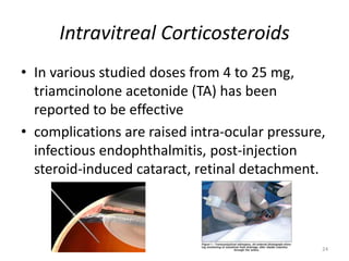Intravitreal Corticosteroids
• In various studied doses from 4 to 25 mg,
triamcinolone acetonide (TA) has been
reported to be effective
• complications are raised intra-ocular pressure,
infectious endophthalmitis, post-injection
steroid-induced cataract, retinal detachment.
24
 