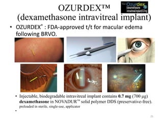 OZURDEX™
(dexamethasone intravitreal implant)
• OZURDEX® : FDA-approved t/t for macular edema
following BRVO.
• Injectable, biodegradable intravitreal implant contains 0.7 mg (700 μg)
dexamethasone in NOVADUR™ solid polymer DDS (preservative-free).
preloaded in sterile, single-use, applicator
• Poly (D,L-lactide-co-glycolide) PLGA biodegradable polymer matrix : slowly degrades to
lactic acid and glycolic acid as dexamethasone is gradually released. 25
 