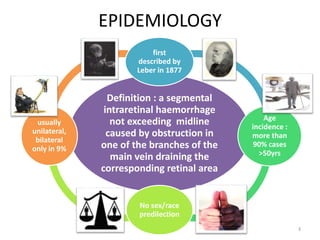 EPIDEMIOLOGY
Definition : a segmental
intraretinal haemorrhage
not exceeding midline
caused by obstruction in
one of the branches of the
main vein draining the
corresponding retinal area
first
described by
Leber in 1877
Age
incidence :
more than
90% cases
>50yrs
No sex/race
predilection
usually
unilateral,
bilateral
only in 9%
3
 