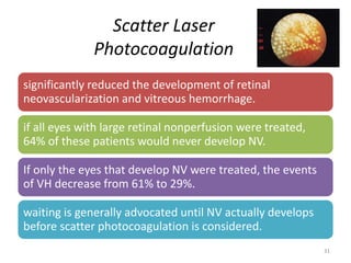 Scatter Laser
Photocoagulation
significantly reduced the development of retinal
neovascularization and vitreous hemorrhage.
if all eyes with large retinal nonperfusion were treated,
64% of these patients would never develop NV.
If only the eyes that develop NV were treated, the events
of VH decrease from 61% to 29%.
waiting is generally advocated until NV actually develops
before scatter photocoagulation is considered.
31
 