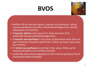 • Perform FA for macular edema, macular non-perfusion, retinal
neovascularization only after retinal hemorrhages have cleared
adequately (3-6 months)
• If macular edema is the cause of a vision less than 6/12,
undertake macular grid photocoagulation.
• If macular non-perfusion is the cause of decreased vision then no
laser treatment should be performed. Follow up these cases every
four months.
• If retinal non-perfusion more than 5 disc areas, follow up for
neovascularization at 4 monthly intervals.
• Undertake laser photocoagulation in the involved quadrant only if
neovascularization develops.
BVOS
34
 