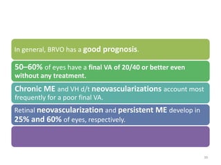 In general, BRVO has a good prognosis.
50–60% of eyes have a final VA of 20/40 or better even
without any treatment.
Chronic ME and VH d/t neovascularizations account most
frequently for a poor final VA.
Retinal neovascularization and persistent ME develop in
25% and 60% of eyes, respectively.
39
 