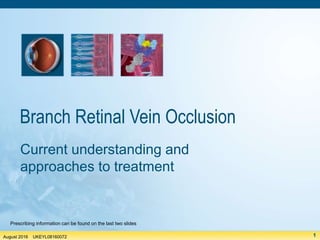 August 2016
UKEYL08160072
1
August 2016 UKEYL08160072
Branch Retinal Vein Occlusion
Current understanding and
approaches to treatment
Prescribing information can be found on the last two slides
 