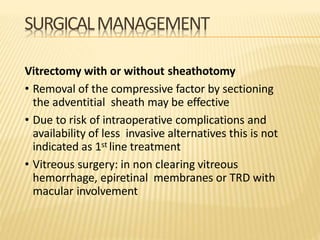 SURGICALMANAGEMENT
Vitrectomy with or without sheathotomy
• Removal of the compressive factor by sectioning
the adventitial sheath may be effective
• Due to risk of intraoperative complications and
availability of less invasive alternatives this is not
indicated as 1st line treatment
• Vitreous surgery: in non clearing vitreous
hemorrhage, epiretinal membranes or TRD with
macular involvement
 