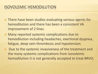 ISOVOLEMIC HEMODILUTION
 There have been studies evaluating various agents for
hemodilution and there has been a consistent VA
improvement of 2 lines.
 Many reported systemic complications due to
hemodilution including headaches, exertional dyspnea,
fatigue, deep vein thrombosis and hypotension.
 Due to the systemic invasiveness of the treatment and
the many systemic complications from isovolemic
hemodilution it is not generally accepted to treat BRVO.
 