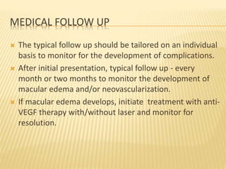 MEDICAL FOLLOW UP
 The typical follow up should be tailored on an individual
basis to monitor for the development of complications.
 After initial presentation, typical follow up - every
month or two months to monitor the development of
macular edema and/or neovascularization.
 If macular edema develops, initiate treatment with anti-
VEGF therapy with/without laser and monitor for
resolution.
 