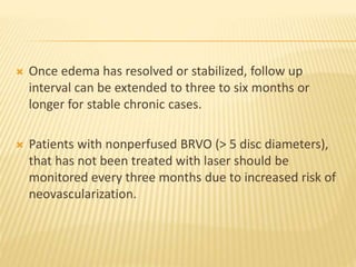  Once edema has resolved or stabilized, follow up
interval can be extended to three to six months or
longer for stable chronic cases.
 Patients with nonperfused BRVO (> 5 disc diameters),
that has not been treated with laser should be
monitored every three months due to increased risk of
neovascularization.
 