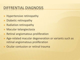 DIFFRENTIAL DIAGNOSIS
 Hypertensive retinopathy
 Diabetic retinopathy
 Radiation retinopathy
 Macular telangiectasia
 Retinal angiomatous proliferation
 Age-related macular degeneration or variants such as
retinal angiomatous proliferation
 Ocular contusion or retinal trauma
 