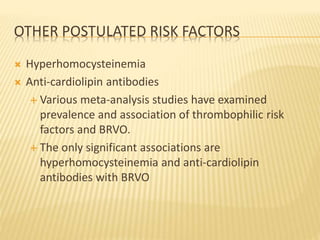 OTHER POSTULATED RISK FACTORS
 Hyperhomocysteinemia
 Anti-cardiolipin antibodies
 Various meta-analysis studies have examined
prevalence and association of thrombophilic risk
factors and BRVO.
 The only significant associations are
hyperhomocysteinemia and anti-cardiolipin
antibodies with BRVO
 