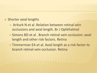  Shorter axial lengths
 Ariturk N et al .Relation between retinal vein
occlusions and axial length. Br J Ophthalmol
 Simons BD et al . Branch retinal vein occlusion: axial
length and other risk factors. Retina
 Timmerman EA et al. Axial length as a risk factor to
branch retinal vein occlusion. Retina
 