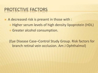 PROTECTIVE FACTORS
 A decreased risk is present in those with :
 Higher serum levels of high density lipoprotein (HDL)
 Greater alcohol consumption.
(Eye Disease Case–Control Study Group. Risk factors for
branch retinal vein occlusion. Am J Ophthalmol)
 
