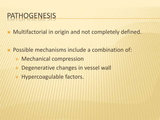 PATHOGENESIS
 Multifactorial in origin and not completely defined.
 Possible mechanisms include a combination of:
 Mechanical compression
 Degenerative changes in vessel wall
 Hypercoagulable factors.
 