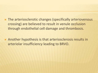  The arteriosclerotic changes (specifically arteriovenous
crossing) are believed to result in venule occlusion
through endothelial cell damage and thrombosis.
 Another hypothesis is that arteriosclerosis results in
arteriolar insufficiency leading to BRVO.
 