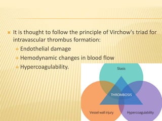  It is thought to follow the principle of Virchow's triad for
intravascular thrombus formation:
 Endothelial damage
 Hemodynamic changes in blood flow
 Hypercoagulability.
 