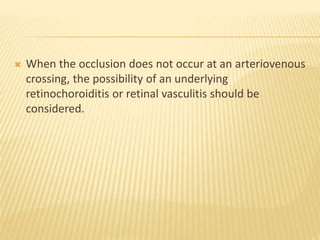  When the occlusion does not occur at an arteriovenous
crossing, the possibility of an underlying
retinochoroiditis or retinal vasculitis should be
considered.
 