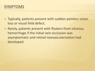 SYMPTOMS
 Typically, patients present with sudden painless vision
loss or visual field defect.
 Rarely, patients present with floaters from vitreous
hemorrhage if the initial vein occlusion was
asymptomatic and retinal neovascularization had
developed.
 