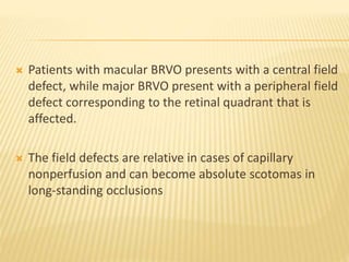  Patients with macular BRVO presents with a central field
defect, while major BRVO present with a peripheral field
defect corresponding to the retinal quadrant that is
affected.
 The field defects are relative in cases of capillary
nonperfusion and can become absolute scotomas in
long-standing occlusions
 