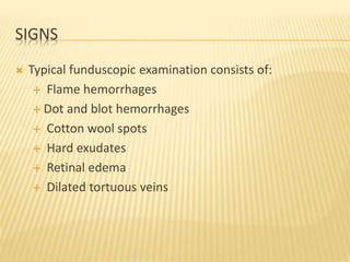SIGNS
 Typical funduscopic examination consists of:
 Flame hemorrhages
 Dot and blot hemorrhages
 Cotton wool spots
 Hard exudates
 Retinal edema
 Dilated tortuous veins
 