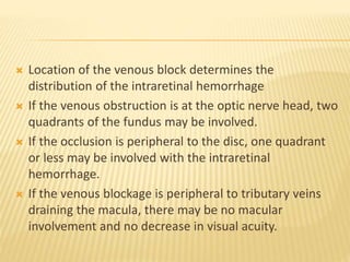  Location of the venous block determines the
distribution of the intraretinal hemorrhage
 If the venous obstruction is at the optic nerve head, two
quadrants of the fundus may be involved.
 If the occlusion is peripheral to the disc, one quadrant
or less may be involved with the intraretinal
hemorrhage.
 If the venous blockage is peripheral to tributary veins
draining the macula, there may be no macular
involvement and no decrease in visual acuity.
 