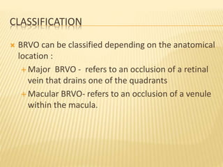 CLASSIFICATION
 BRVO can be classified depending on the anatomical
location :
 Major BRVO - refers to an occlusion of a retinal
vein that drains one of the quadrants
 Macular BRVO- refers to an occlusion of a venule
within the macula.
 