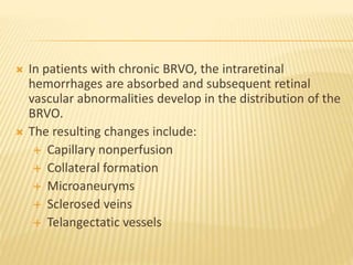  In patients with chronic BRVO, the intraretinal
hemorrhages are absorbed and subsequent retinal
vascular abnormalities develop in the distribution of the
BRVO.
 The resulting changes include:
 Capillary nonperfusion
 Collateral formation
 Microaneuryms
 Sclerosed veins
 Telangectatic vessels
 