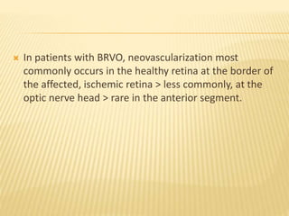  In patients with BRVO, neovascularization most
commonly occurs in the healthy retina at the border of
the affected, ischemic retina > less commonly, at the
optic nerve head > rare in the anterior segment.
 