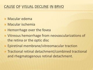CAUSE OF VISUAL DECLINE IN BRVO
 Macular edema
 Macular ischemia
 Hemorrhage over the fovea
 Vitreous hemorrhage from neovascularizations of
the retina or the optic disc
 Epiretinal membrane/vitreomacular traction
 Tractional retinal detachment/combined tractional
and rhegmatogenous retinal detachment.
 